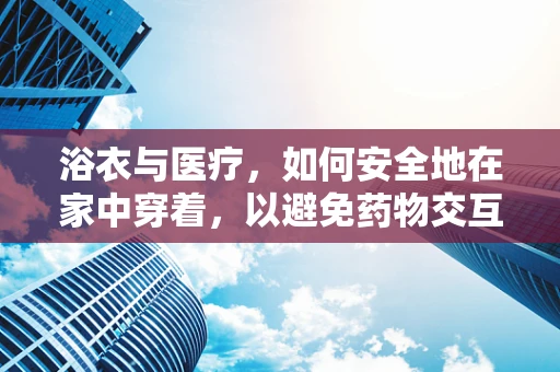 浴衣与医疗，如何安全地在家中穿着，以避免药物交互风险？