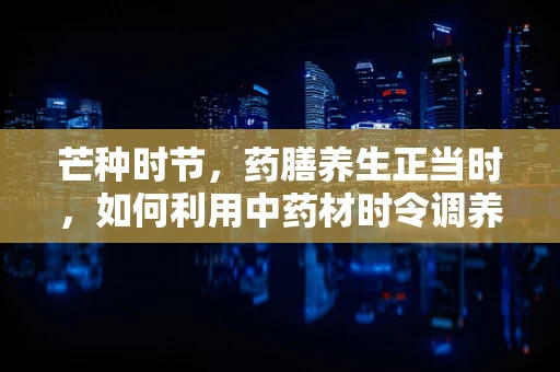 芒种时节，药膳养生正当时，如何利用中药材时令调养身体？