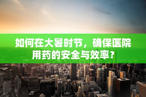 如何在大暑时节，确保医院用药的安全与效率？