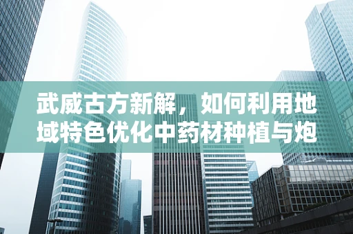 武威古方新解，如何利用地域特色优化中药材种植与炮制？