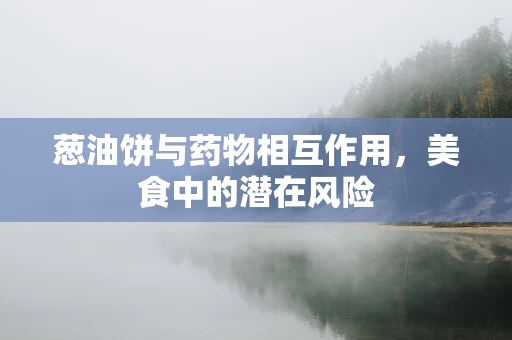 葱油饼与药物相互作用，美食中的潜在风险