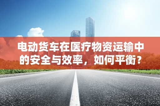 电动货车在医疗物资运输中的安全与效率，如何平衡？