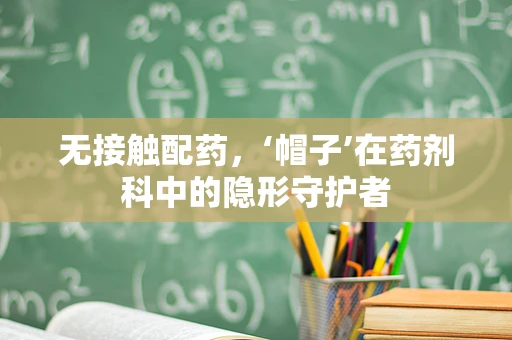无接触配药，‘帽子’在药剂科中的隐形守护者