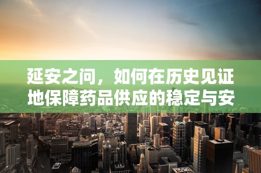 延安之问，如何在历史见证地保障药品供应的稳定与安全？