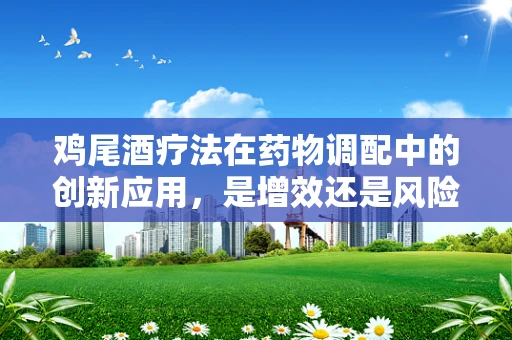 鸡尾酒疗法在药物调配中的创新应用，是增效还是风险叠加？
