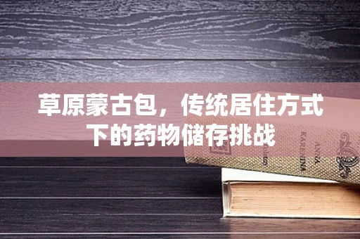 草原蒙古包，传统居住方式下的药物储存挑战