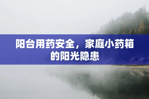 阳台用药安全，家庭小药箱的阳光隐患