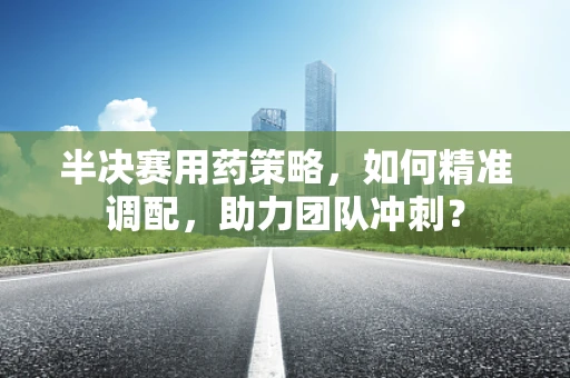 半决赛用药策略，如何精准调配，助力团队冲刺？