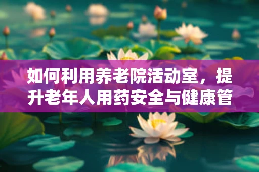 如何利用养老院活动室，提升老年人用药安全与健康管理？