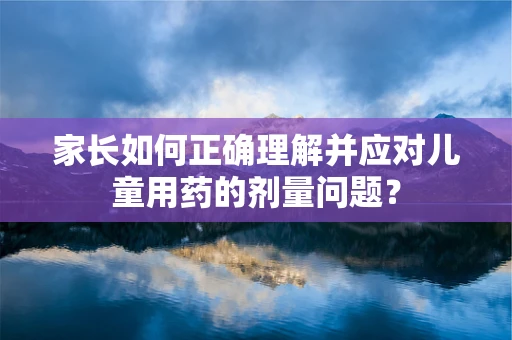 家长如何正确理解并应对儿童用药的剂量问题？