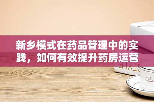 新乡模式在药品管理中的实践，如何有效提升药房运营效率？