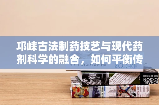 邛崃古法制药技艺与现代药剂科学的融合，如何平衡传统与创新的用药安全？