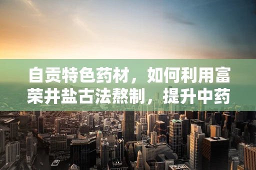 自贡特色药材，如何利用富荣井盐古法熬制，提升中药药效？