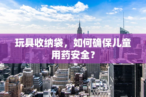 玩具收纳袋，如何确保儿童用药安全？