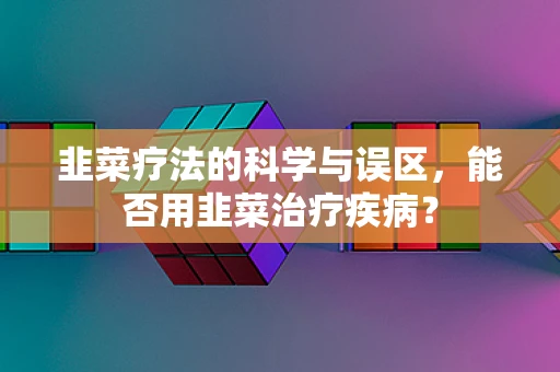 韭菜疗法的科学与误区，能否用韭菜治疗疾病？