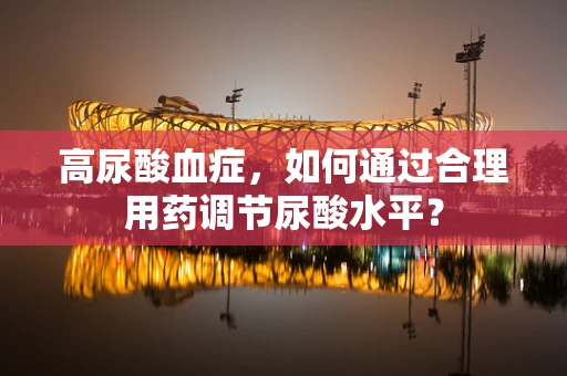 高尿酸血症，如何通过合理用药调节尿酸水平？