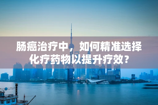 肠癌治疗中，如何精准选择化疗药物以提升疗效？
