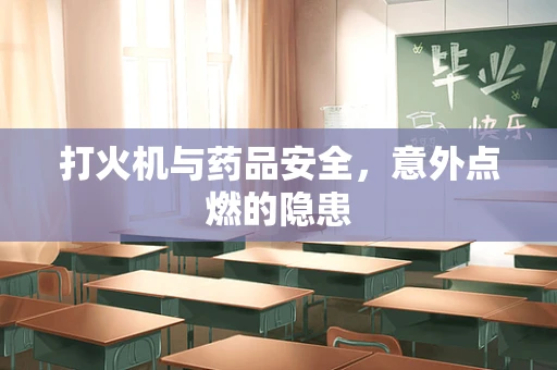 打火机与药品安全，意外点燃的隐患
