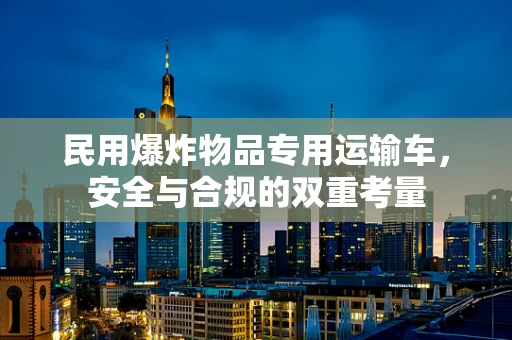 民用爆炸物品专用运输车，安全与合规的双重考量