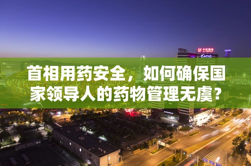首相用药安全，如何确保国家领导人的药物管理无虞？