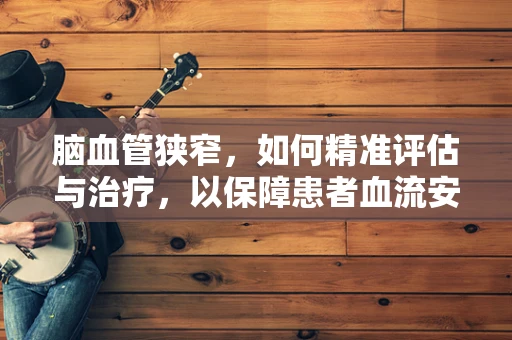 脑血管狭窄，如何精准评估与治疗，以保障患者血流安全？