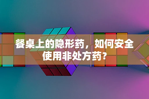 餐桌上的隐形药，如何安全使用非处方药？