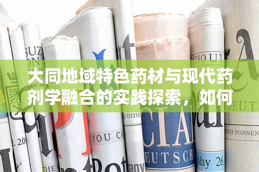 大同地域特色药材与现代药剂学融合的实践探索，如何发挥地域优势提升药效？