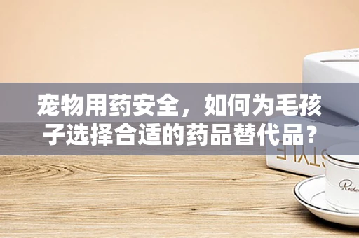 宠物用药安全，如何为毛孩子选择合适的药品替代品？