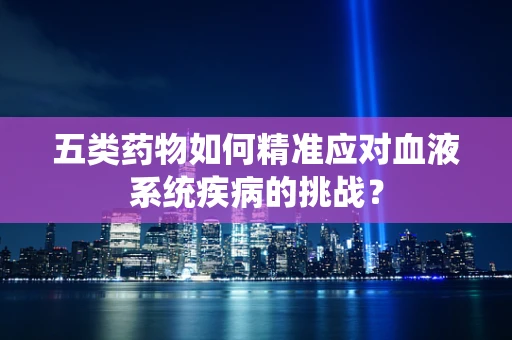 五类药物如何精准应对血液系统疾病的挑战？