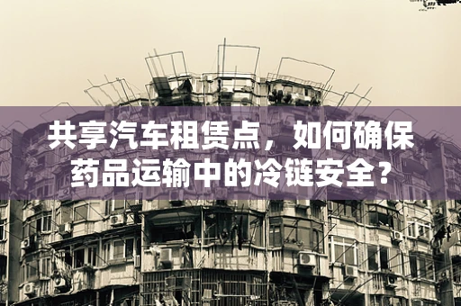 共享汽车租赁点，如何确保药品运输中的冷链安全？
