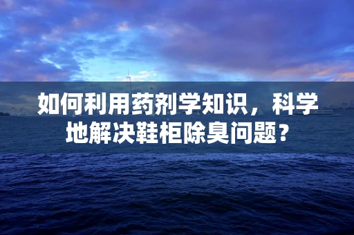 如何利用药剂学知识，科学地解决鞋柜除臭问题？