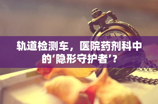 轨道检测车，医院药剂科中的‘隐形守护者’？