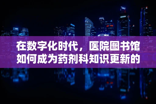 在数字化时代，医院图书馆如何成为药剂科知识更新的‘药引子’？