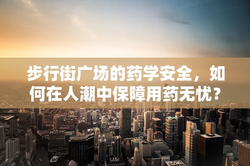 步行街广场的药学安全，如何在人潮中保障用药无忧？