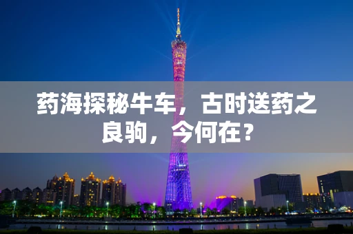 药海探秘牛车，古时送药之良驹，今何在？