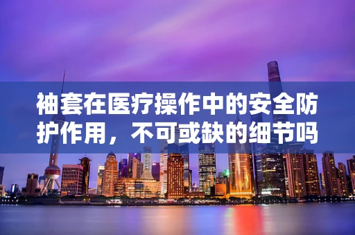 袖套在医疗操作中的安全防护作用，不可或缺的细节吗？