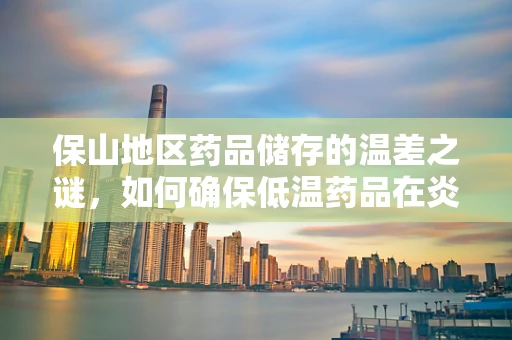 保山地区药品储存的温差之谜，如何确保低温药品在炎热环境中的稳定？