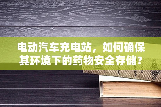 电动汽车充电站，如何确保其环境下的药物安全存储？