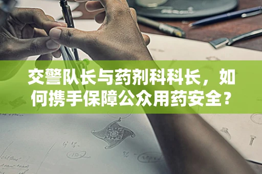 交警队长与药剂科科长，如何携手保障公众用药安全？