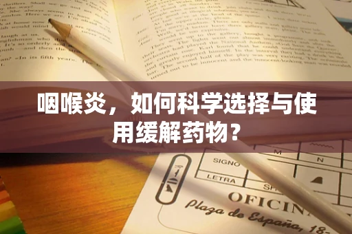咽喉炎，如何科学选择与使用缓解药物？