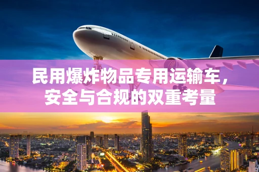 民用爆炸物品专用运输车，安全与合规的双重考量