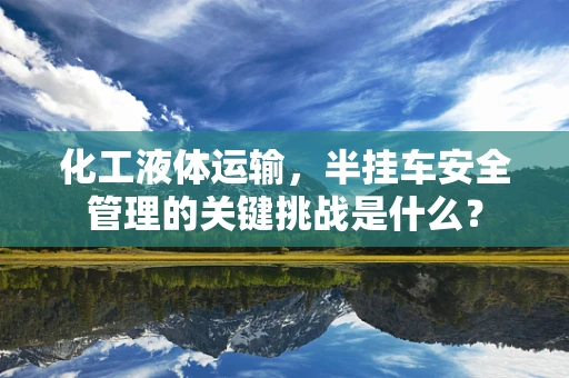 化工液体运输，半挂车安全管理的关键挑战是什么？