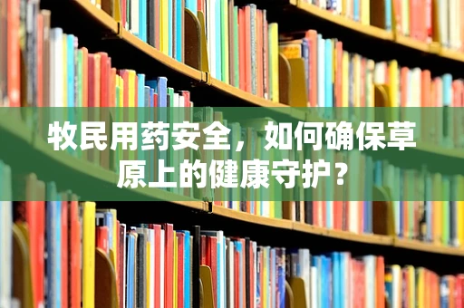 牧民用药安全，如何确保草原上的健康守护？