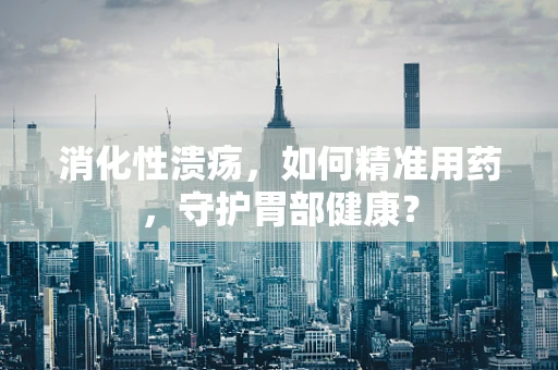 消化性溃疡，如何精准用药，守护胃部健康？