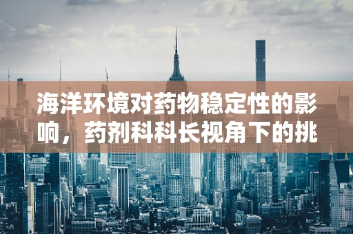 海洋环境对药物稳定性的影响，药剂科科长视角下的挑战与对策