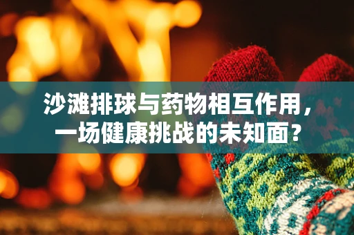 沙滩排球与药物相互作用，一场健康挑战的未知面？