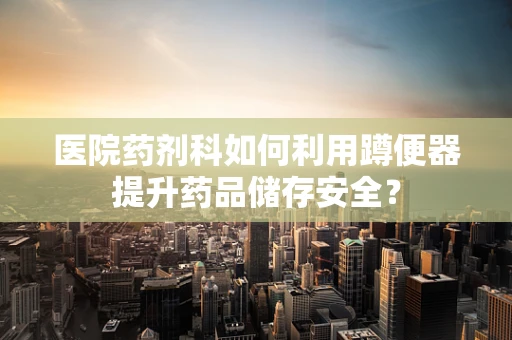 医院药剂科如何利用蹲便器提升药品储存安全？
