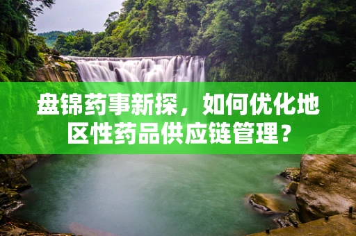 盘锦药事新探，如何优化地区性药品供应链管理？