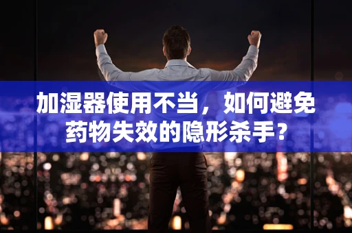 加湿器使用不当，如何避免药物失效的隐形杀手？