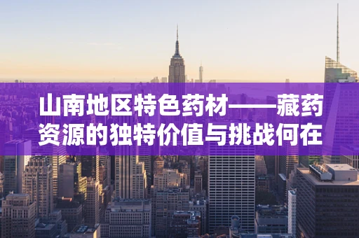 山南地区特色药材——藏药资源的独特价值与挑战何在？